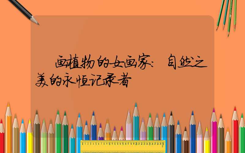 画植物的女画家:自然之美的永恒记录者